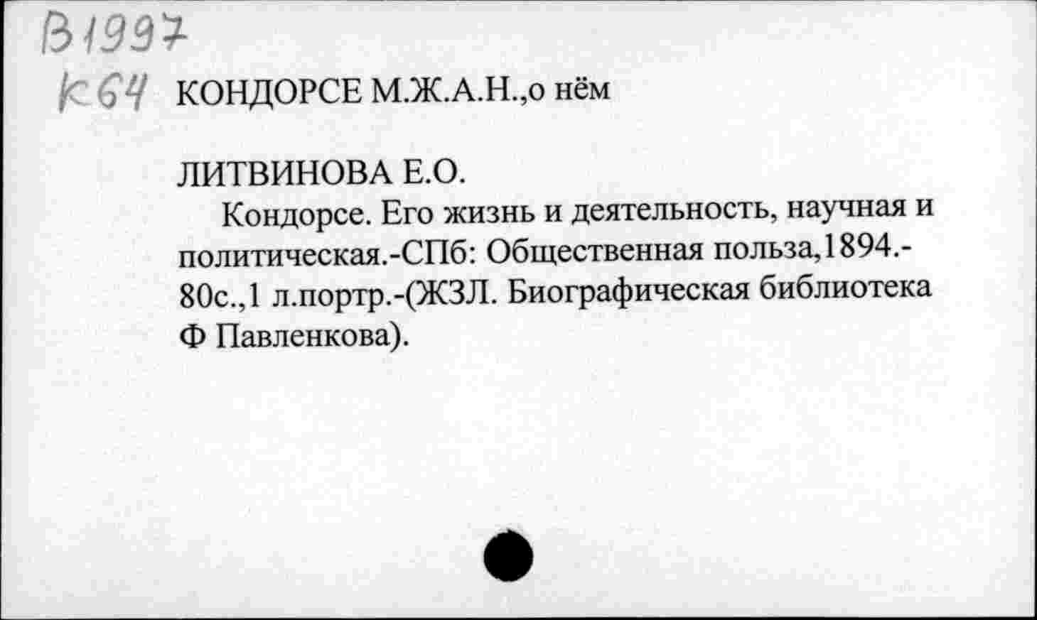 ﻿61991
£ 64 КОНДОРСЕ М.Ж.А.Н.,о нём
ЛИТВИНОВА Е.О.
Кондорсе. Его жизнь и деятельность, научная и политическая.-СПб: Общественная польза, 1894.-80с., 1 л.портр.-(ЖЗЛ. Биографическая библиотека Ф Павленкова).